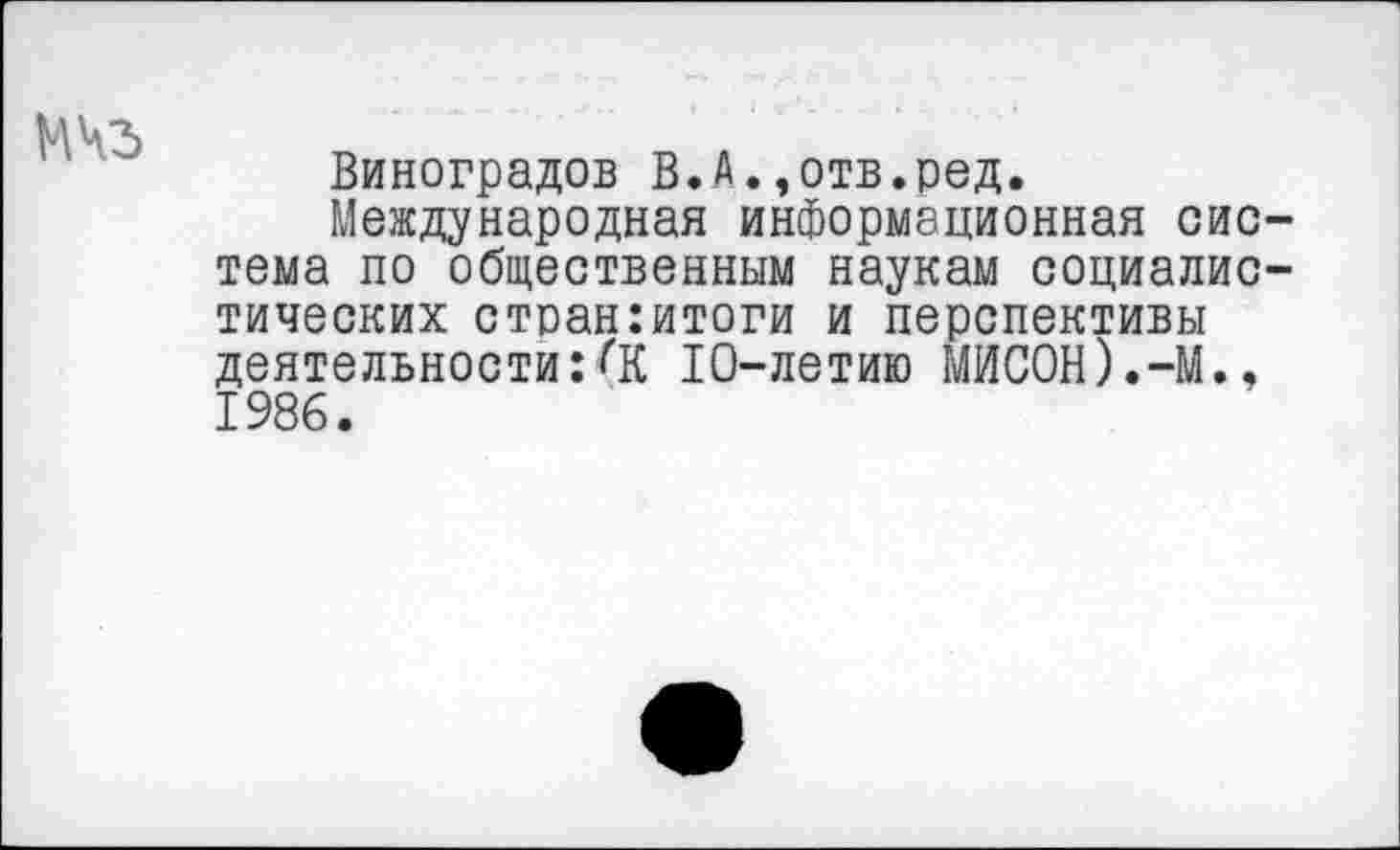 ﻿МЧЗ
Виноградов В.А.,отв.ред.
Международная информационная система по общественным наукам социалистических стоан:итоги и перспективы деятельности:<К 10-летию МИСОН).-М., 1986.